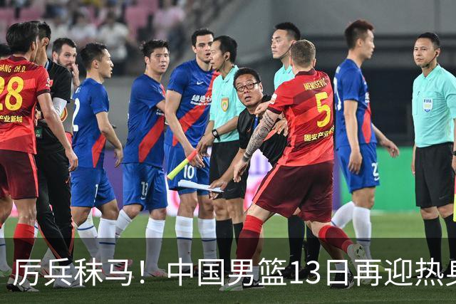 厉兵秣马！中国男篮13日再迎热身赛，冲刺世预赛第四窗口期比赛
