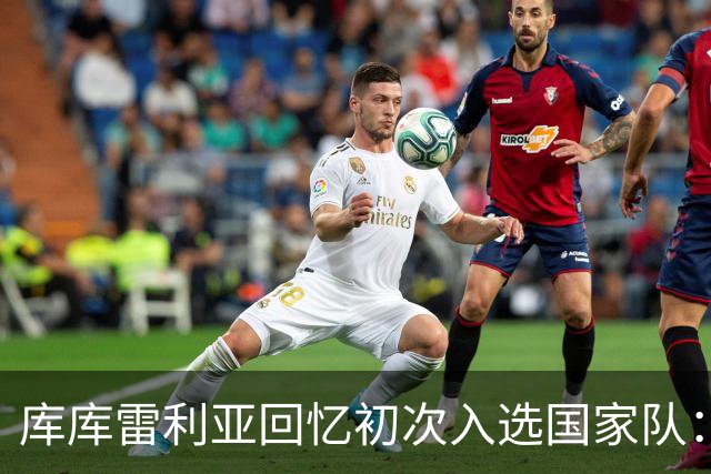 库库雷利亚回忆初次入选国家队：我知道德拉富恩特喜欢好氛围