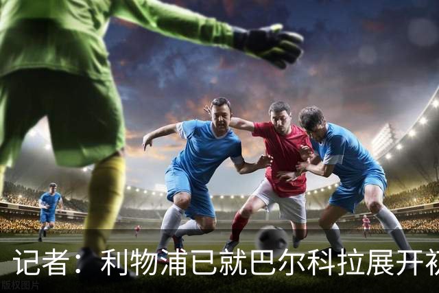 记者：利物浦已就巴尔科拉展开初步会谈，但尚未与巴黎谈判