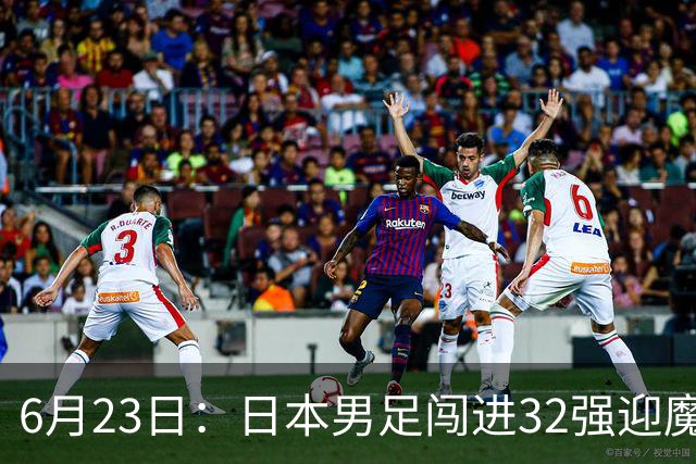 6月23日：日本男足闯进32强迎魔鬼对手，晋级16强有多难？